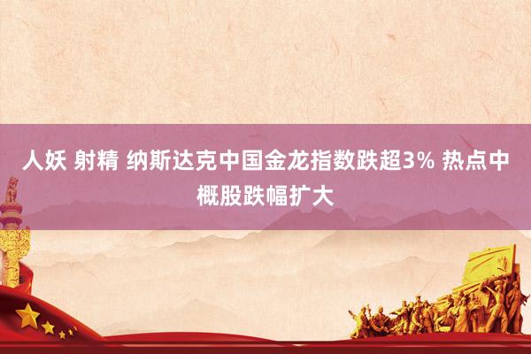 人妖 射精 纳斯达克中国金龙指数跌超3% 热点中概股跌幅扩大