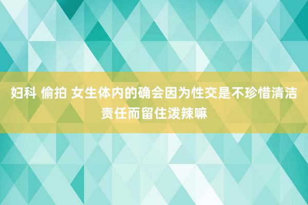 妇科 偷拍 女生体内的确会因为性交是不珍惜清洁责任而留住泼辣嘛