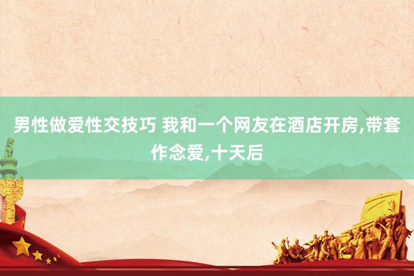男性做爱性交技巧 我和一个网友在酒店开房,带套作念爱,十天后