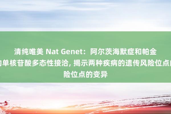 清纯唯美 Nat Genet:阿尔茨海默症和帕金森病的单核苷酸多态性接洽, 揭示两种疾病的遗传风险位点的变异