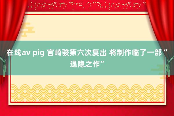 在线av pig 宫崎骏第六次复出 将制作临了一部“退隐之作”