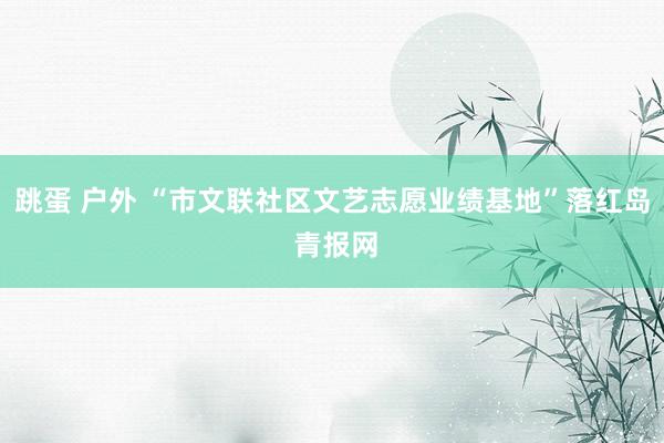 跳蛋 户外 “市文联社区文艺志愿业绩基地”落红岛 青报网