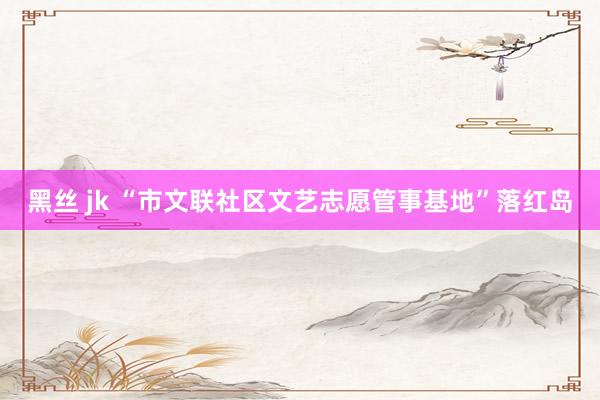 黑丝 jk “市文联社区文艺志愿管事基地”落红岛