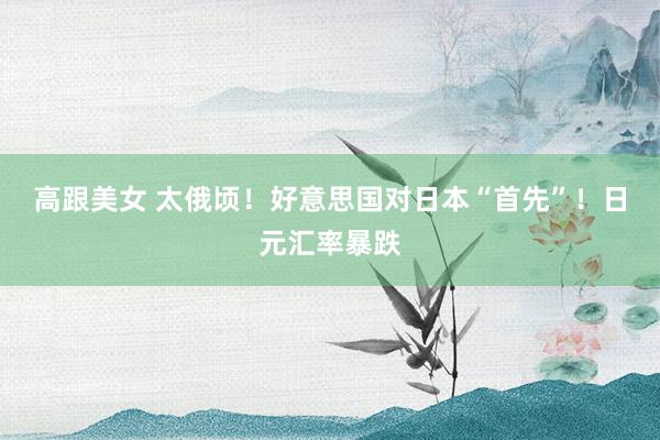 高跟美女 太俄顷！好意思国对日本“首先”！日元汇率暴跌