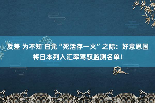 反差 为不知 日元“死活存一火”之际：好意思国将日本列入汇率驾驭监测名单！