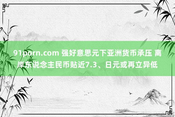 91porn.com 强好意思元下亚洲货币承压 离岸东说念主民币贴近7.3、日元或再立异低