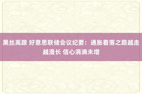 黑丝高跟 好意思联储会议纪要：通胀着落之路越走越漫长 信心涓滴未增