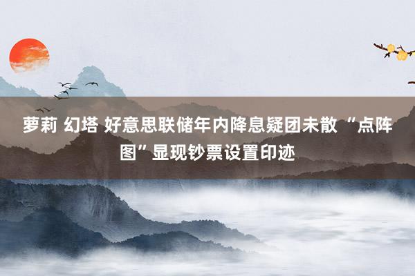 萝莉 幻塔 好意思联储年内降息疑团未散 “点阵图”显现钞票设置印迹
