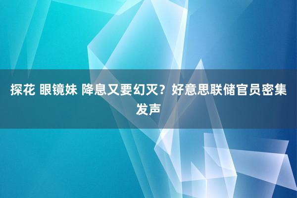 探花 眼镜妹 降息又要幻灭？好意思联储官员密集发声
