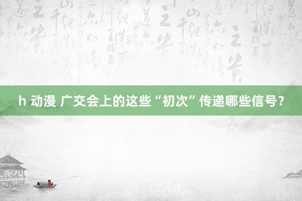 h 动漫 广交会上的这些“初次”传递哪些信号？