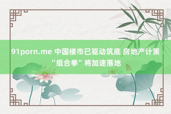 91porn.me 中国楼市已驱动筑底 房地产计策“组合拳”将加速落地