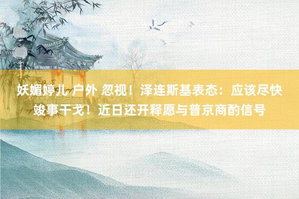 妖媚婷儿 户外 忽视！泽连斯基表态：应该尽快竣事干戈！近日还开释愿与普京商酌信号