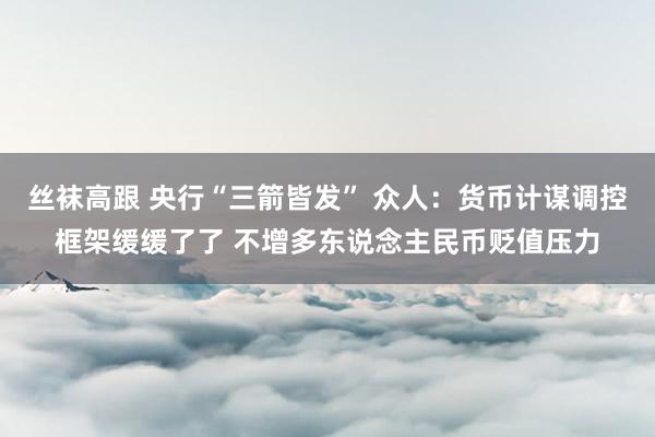 丝袜高跟 央行“三箭皆发” 众人：货币计谋调控框架缓缓了了 不增多东说念主民币贬值压力