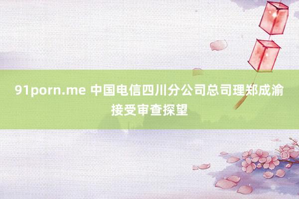 91porn.me 中国电信四川分公司总司理郑成渝接受审查探望