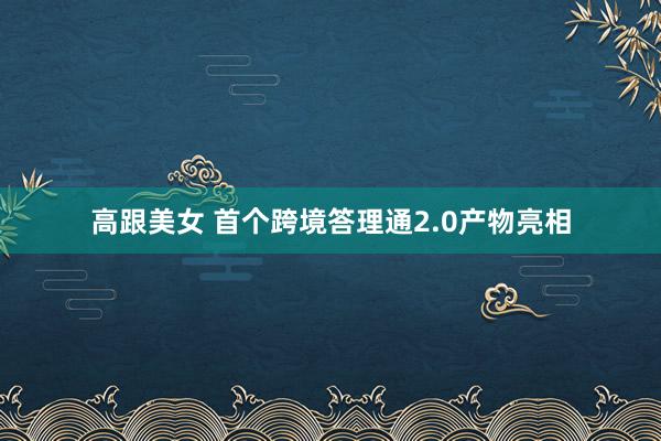 高跟美女 首个跨境答理通2.0产物亮相