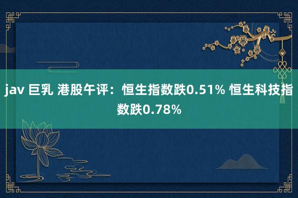 jav 巨乳 港股午评：恒生指数跌0.51% 恒生科技指数跌0.78%