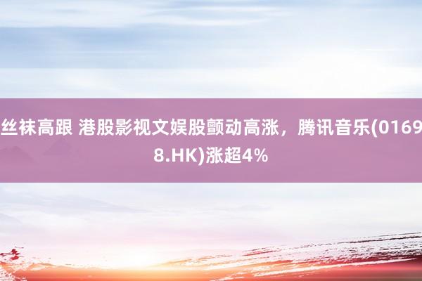 丝袜高跟 港股影视文娱股颤动高涨，腾讯音乐(01698.HK)涨超4%