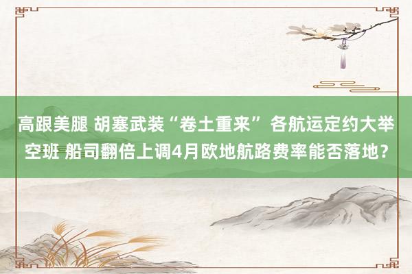 高跟美腿 胡塞武装“卷土重来” 各航运定约大举空班 船司翻倍上调4月欧地航路费率能否落地？