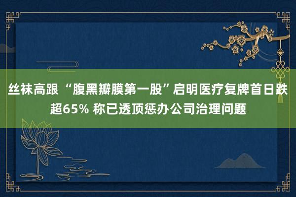 丝袜高跟 “腹黑瓣膜第一股”启明医疗复牌首日跌超65% 称已透顶惩办公司治理问题