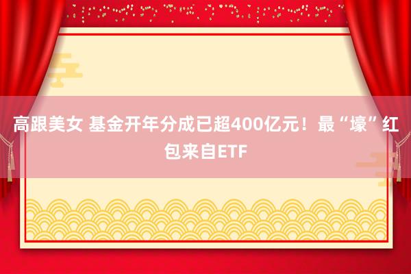高跟美女 基金开年分成已超400亿元！最“壕”红包来自ETF