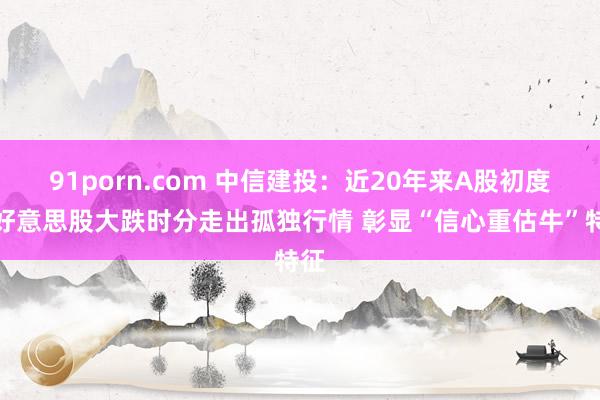 91porn.com 中信建投：近20年来A股初度在好意思股大跌时分走出孤独行情 彰显“信心重估牛”特征