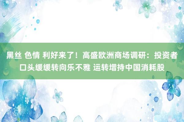 黑丝 色情 利好来了！高盛欧洲商场调研：投资者口头缓缓转向乐不雅 运转增持中国消耗股
