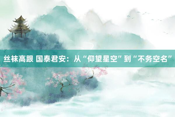 丝袜高跟 国泰君安：从“仰望星空”到“不务空名”