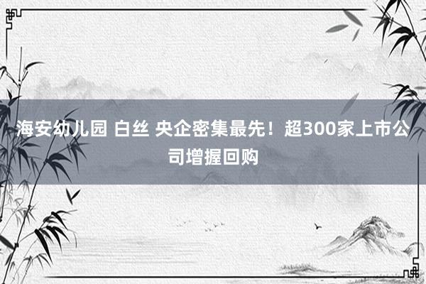 海安幼儿园 白丝 央企密集最先！超300家上市公司增握回购