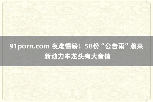 91porn.com 夜难懂磅！58份“公告雨”袭来 新动力车龙头有大音信