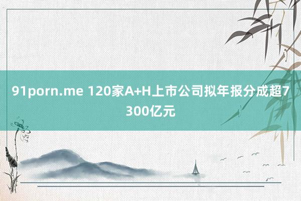91porn.me 120家A+H上市公司拟年报分成超7300亿元