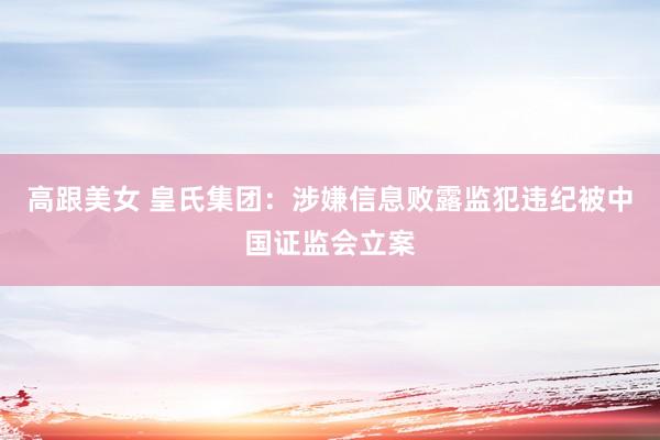 高跟美女 皇氏集团：涉嫌信息败露监犯违纪被中国证监会立案