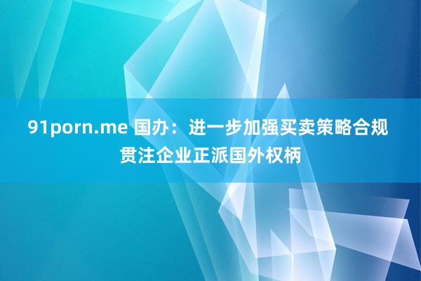 91porn.me 国办：进一步加强买卖策略合规 贯注企业正派国外权柄